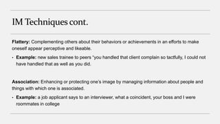 IM Techniquescont.
Flattery: Complementing others about their behaviors or achievements in an efforts to make
oneself appear perceptive and likeable.
• Example: new sales trainee to peers “you handled that client complain so tactfully, I could not
have handled that as well as you did.
Association: Enhancing or protecting one’s image by managing information about people and
things with which one is associated.
• Example: a job applicant says to an interviewer, what a coincident, your boss and I were
roommates in college
 
