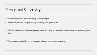 Perceptual Selectivity
 Numerous stimuli are constantly confronting us:
 Noise of papers, people talking, moving cars, phone etc.
 With all these stimulation on people, how and why do hey select only a few stimuli at a given
time?
 The answer can be found in the principles of perceptual selectivity
 