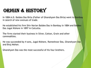 In 1884 A.D. Baldeo Das Birla (Father of Ghanshyam Das Birla) went to Bombay
in search of new avenues of trade.
He established his firm Shiv Narian Baldeo Das in Bombay in 1884 and Baldeo
Das Jugal Kishore in 1897 in Calcutta.
The firms started their business in Silver, Cotton, Grain and other
commodities.
He was succeeded by 4 sons, Jugal Kishore, Rameshwar Das, Ghanshyam Das
and Braj Mohan.
Ghanshyam Das was the most successful of his four brothers.
ORIGIN & HISTORY
 