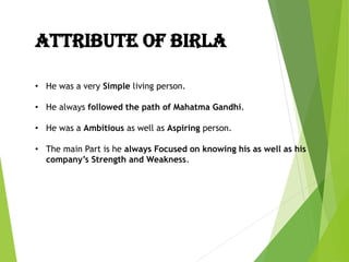 ATTRIBUTE OF BIRLA
• He was a very Simple living person.
• He always followed the path of Mahatma Gandhi.
• He was a Ambitious as well as Aspiring person.
• The main Part is he always Focused on knowing his as well as his
company’s Strength and Weakness.
 