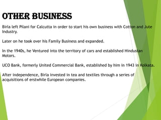 Birla left Pilani for Calcutta in order to start his own business with Cotton and Jute
Industry.
Later on he took over his Family Business and expanded.
In the 1940s, he Ventured into the territory of cars and established Hindustan
Motors.
UCO Bank, formerly United Commercial Bank, established by him in 1943 in Kolkata.
After independence, Birla invested in tea and textiles through a series of
acquisitions of erstwhile European companies.
OTHER BUSINESS
 