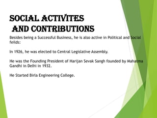 Besides being a Successful Business, he is also active in Political and Social
feilds:
In 1926, he was elected to Central Legislative Assembly.
He was the Founding President of Harijan Sevak Sangh founded by Mahatma
Gandhi in Delhi in 1932.
He Started Birla Engineering College.
SOCIAL ACTIVITES
AND CONTRIBUTIONS
 