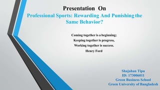 Presentation On
Professional Sports: Rewarding And Punishingthe
Same Behavior?
Coming together is a beginning;
Keeping together is progress,
Working together is success.
Henry Ford
Shajahan Tipu
ID: 173006011
Green Business School
Green University of Bangladesh
 