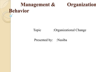 Management & Organization
Behavior
Topic :Organizational Change
Presented by: :Nasiba
 