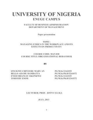 UNIVERSITY OF NIGERIA
ENUGU CAMPUS
FACULTY OF BUSINESS ADMINISTRATION
DEPARTMENT OF MANAGEMENT
Paper presentation
TOPIC:
MANAGING ETHICS IN THE WORKPLACE AND ITS
EFFECTS ON PRODUCTIVITY
COURSE CODE: MAN 830
COURSE TITLE: ORGANISATIONAL BEHAVIOUR
BY
ONUIGWE CHINYERE MARY AN PG/M.Sc/12/62153
BELLO ADAMU DAMBATTA PG/M.Sc/Ph.D/12/61672
ENEH OBIANUJU OKONKWO PG/M.Sc/12/63335
TIMOTHY ESOM PG/M.Sc/Ph.D/12/63272
LECTURER: PROF. JONNY ELUKA
JULY, 2013
1
 