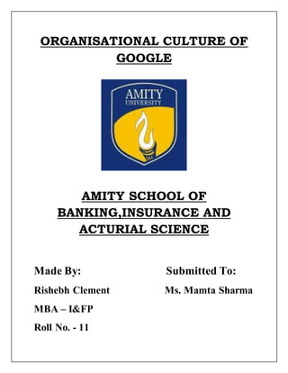 ORGANISATIONAL CULTURE OF 
GOOGLE 
AMITY SCHOOL OF 
BANKING,INSURANCE AND 
ACTURIAL SCIENCE 
Made By: Submitted To: 
Rishebh Clement Ms. Mamta Sharma 
MBA – I&FP 
Roll No. - 11 
 