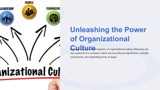 Unleashing the Power
of Organizational
Culture
Discover how the vibrant tapestry of organizational culture influences the
very essence of a company. Delve into its profound significance, intricate
components, and captivating array of types.
 