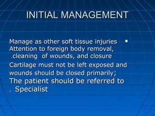 INITIAL MANAGEMENTINITIAL MANAGEMENT
Manage as other soft tissue injuriesManage as other soft tissue injuries
Attention to foreign body removal,Attention to foreign body removal,
cleaning of wounds, and closurecleaning of wounds, and closure..
Cartilage must not be left exposed andCartilage must not be left exposed and
wounds should be closed primarilywounds should be closed primarily;;
The patient should be referred toThe patient should be referred to
SpecialistSpecialist..
 