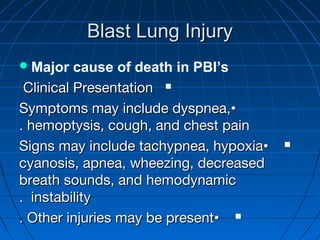 Blast Lung InjuryBlast Lung Injury
Major cause of death in PBI’s
Clinical PresentationClinical Presentation
••Symptoms may include dyspnea,Symptoms may include dyspnea,
hemoptysis, cough, and chest painhemoptysis, cough, and chest pain..
••Signs may include tachypnea, hypoxiaSigns may include tachypnea, hypoxia
cyanosis, apnea, wheezing, decreasedcyanosis, apnea, wheezing, decreased
breath sounds, and hemodynamicbreath sounds, and hemodynamic
instabilityinstability..
••Other injuries may be presentOther injuries may be present..
 