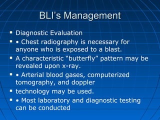BLI’s ManagementBLI’s Management
 Diagnostic Evaluation
 • Chest radiography is necessary for
anyone who is exposed to a blast.
 A characteristic “butterfly” pattern may be
revealed upon x-ray.
 • Arterial blood gases, computerized
tomography, and doppler
 technology may be used.
 • Most laboratory and diagnostic testing
can be conducted
 