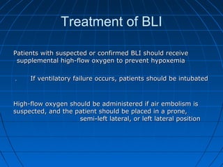 Treatment of BLI
Patients with suspected or confirmed BLI should receivePatients with suspected or confirmed BLI should receive
supplemental high-flow oxygen to prevent hypoxemiasupplemental high-flow oxygen to prevent hypoxemia
If ventilatory failure occurs, patients should be intubatedIf ventilatory failure occurs, patients should be intubated..
High-flow oxygen should be administered if air embolism isHigh-flow oxygen should be administered if air embolism is
suspected, and the patient should be placed in a prone,suspected, and the patient should be placed in a prone,
semi-left lateral, or left lateral positionsemi-left lateral, or left lateral position
 