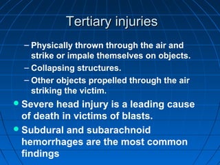 Tertiary injuriesTertiary injuries
– Physically thrown through the air and
strike or impale themselves on objects.
– Collapsing structures.
– Other objects propelled through the air
striking the victim.
Severe head injury is a leading cause
of death in victims of blasts.
Subdural and subarachnoid
hemorrhages are the most common
findings
 