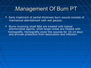 Management Of Burn PTManagement Of Burn PT..
 Early treatment of partial thickness burn wound consists of
mechanical debridement with wet gauzes.
 Burns involving small BSA are treated with topical
antimicrobial agents, while larger areas are treated with
homografts. Homografts cover the wounds for 10–14 days
and provide protection from desiccation and infection.
 