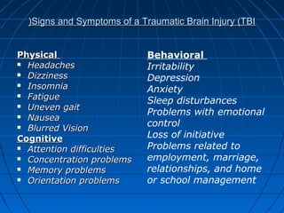 PhysicalPhysical
 HeadachesHeadaches
 DizzinessDizziness
 InsomniaInsomnia
 FatigueFatigue
 Uneven gaitUneven gait
 NauseaNausea
 Blurred VisionBlurred Vision
CognitiveCognitive
 Attention difficultiesAttention difficulties
 Concentration problemsConcentration problems
 Memory problemsMemory problems
 Orientation problemsOrientation problems
Signs and Symptoms of a Traumatic Brain Injury (TBISigns and Symptoms of a Traumatic Brain Injury (TBI((
Behavioral
Irritability
Depression
Anxiety
Sleep disturbances
Problems with emotional
control
Loss of initiative
Problems related to
employment, marriage,
relationships, and home
or school management
 