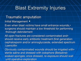Blast Extremity InjuriesBlast Extremity Injuries
Traumatic amputationTraumatic amputation
Initial ManagementInitial Management
••Even when blast victims have small entrance wounds,Even when blast victims have small entrance wounds,
surgeons should maintain a low threshold for performingsurgeons should maintain a low threshold for performing
thorough debridementthorough debridement
••All open fractures are considered contaminated andAll open fractures are considered contaminated and
should receive early antibiotic treatment (first generationshould receive early antibiotic treatment (first generation
cephalosporin and/or aminoglycoside, extended spectrumcephalosporin and/or aminoglycoside, extended spectrum
penicillinpenicillin((
••Obviously contaminated wounds should be irrigated withObviously contaminated wounds should be irrigated with
sterile saline and dressed with iodophore (Betadine)-sterile saline and dressed with iodophore (Betadine)-
soaked sponges; once dressed, re-exposure should waitsoaked sponges; once dressed, re-exposure should wait
until operative explorationuntil operative exploration
 