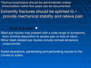 ••Tetanus prophylaxis should be administered unlessTetanus prophylaxis should be administered unless
immunization within five years can be documentedimmunization within five years can be documented
••Extremity fractures should be splinted toExtremity fractures should be splinted to
provide mechanical stability and relieve painprovide mechanical stability and relieve pain..
Eye Injuries……
Blast eye injuries may present with a wide range of symptoms,
from minimal discomfort to severe pain or loss of vision.
Minor blast-related eye injuries include corneal abrasions,
conjunctivitis.
Eyelid lacerations, penetrating and perforating injuries to the
cornea or sclera
 