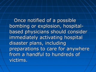 Once notified of a possibleOnce notified of a possible
bombing or explosion, hospital-bombing or explosion, hospital-
based physicians should considerbased physicians should consider
immediately activating hospitalimmediately activating hospital
disaster plans, includingdisaster plans, including
preparations to care for anywherepreparations to care for anywhere
from a handful to hundreds offrom a handful to hundreds of
victims.victims.
 