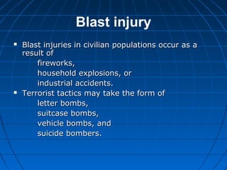 Blast injury
 Blast injuries in civilian populations occur as aBlast injuries in civilian populations occur as a
result ofresult of
fireworks,fireworks,
household explosions, orhousehold explosions, or
industrial accidents.industrial accidents.
 Terrorist tactics may take the form ofTerrorist tactics may take the form of
letter bombs,letter bombs,
suitcase bombs,suitcase bombs,
vehicle bombs, andvehicle bombs, and
suicide bombers.suicide bombers.
 