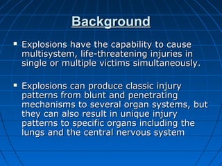 BackgroundBackground
 Explosions have the capability to causeExplosions have the capability to cause
multisystem, life-threatening injuries inmultisystem, life-threatening injuries in
single or multiple victims simultaneously.single or multiple victims simultaneously.
 Explosions can produce classic injuryExplosions can produce classic injury
patterns from blunt and penetratingpatterns from blunt and penetrating
mechanisms to several organ systems, butmechanisms to several organ systems, but
they can also result in unique injurythey can also result in unique injury
patterns to specific organs including thepatterns to specific organs including the
lungs and the central nervous systemlungs and the central nervous system
 