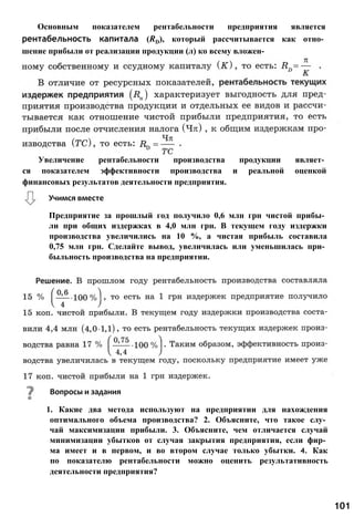 Основным показателем рентабельности предприятия является
рентабельность капитала (RD), который рассчитывается как отно­
шение прибыли от реализации продукции (л) ко всему вложен-
Предприятие за прошлый год получило 0,6 млн грн чистой прибы­
ли при общих издержках в 4,0 млн грн. В текущем году издержки
производства увеличились на 10 %, а чистая прибыль составила
0,75 млн грн. Сделайте вывод, увеличилась или уменьшилась при­
быльность производства на предприятии.
1. Какие два метода используют на предприятии для нахождения
оптимального объема производства? 2. Объясните, что такое слу­
чай максимизации прибыли. 3. Объясните, чем отличается случай
минимизации убытков от случая закрытия предприятия, если фир­
ма имеет и в первом, и во втором случае только убытки. 4. Как
по показателю рентабельности можно оценить результативность
деятельности предприятия?
Вопросы и задания
101
Учимся вместе
Увеличение рентабельности производства продукции являет­
ся показателем эффективности производства и реальной оценкой
финансовых результатов деятельности предприятия.
 