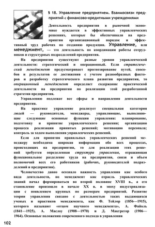 § 18. Управление предприятием. Взаимосвязи пред­
приятий с финансово-кредитными учреждениями
Деятельность предприятия в рыночной эконо­
мике нуждается в эффективных управленческих
решениях, которые бы обеспечивали на пред­
приятии организационный порядок и эффек­
тивный труд рабочих по созданию продукции. Управление, или
менеджмент, — это деятельность по координации работы сотруд­
ников и структурных подразделений предприятия.
На предприятии существуют разные уровни управленческой
деятельности: стратегический и операционный. Если стратегиче­
ский менеджмент предусматривает прогнозирование путей, спосо­
бов и результатов ее достижения с учетом разнообразных факто­
ров и разработку стратегического плана развития предприятия, то
операционный менеджмент определяет содержание практической
деятельности на предприятии по реализации этой разработанной
стратегии предприятия.
Управлению подлежат все сферы и направления деятельности
предприятия.
На практике управление реализует специальная категория
людей — руководители, менеджеры, управляющие, выполняю­
щие следующие основные функции управления: планирование,
подготовку и принятие управленческого решения; организацию
процесса реализации принятых решений; мотивацию персонала;
контроль за ходом выполнения управленческих решений.
Если для принятия правильных управленческих решений ме­
неджеру необходима широкая информация обо всех процессах,
происходящих на предприятии, то для реализации этих реше­
ний требуется определенная структура управления, отражающая
функциональное разделение труда на предприятии, связи и объем
полномочий всех его работников (рабочих, руководителей подраз­
делений и предприятия).
Человечество давно осознало важность управления как особого
вида деятельности, но менеджмент как отрасль управленческих
знаний начал формироваться во второй половине XVIII в., а его
становление произошло в начале XX в. в эпоху индустриализа­
ции с появлением крупных по размерам предприятий. Развитие
теории управления связано с деятельностью таких выдающихся
ученых и практиков менеджмента, как Ф. Тейлор (1856—1915),
которого называют «отцом научного менеджмента», А. Файоль
(1841—1925), А. Маслоу (1908—1970) и Д. Макгрегор (1906—
1964). Основные положения современного подхода в управлении
102
 