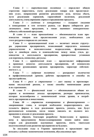 Глава 2 — маркетинговая политика — определяет общую
стратегию маркетинга, схему реализации товара или предоставле­
ния услуг, направления развития рекламного дела, методы сбыта,
пути реализации сервисной, гарантийной политики, рекламной
деятельности, стимулирование спроса и продвижение продукта.
Глава 3 — сведения о конкурентах — содержит сведения
о конкуренции в том сегменте рынка, где фирма собирается реа­
лизовывать свою продукцию, а также оценивает конкурентоспо­
собность собственной продукции.
В главе 4 — план производства — обосновывается план про­
изводства товаров или предоставления услуг, необходимых для
этого ресурсов и порядка их доставки.
Глава 5 — организационный план — включает анализ структу­
ры управления предприятием, позволяющий определить основные
управленческие и исполнительные подразделения, функциональ­
ную и линейную связь и взаимодействие между ними, стиль ру­
ководства и деятельности предприятия, приоритетные установки
для персонала, символику, ритуалы.
Глава 6 — юридический план — предоставляет информацию
о правовых аспектах деятельности предприятия, об основателях
и составе руководящих органов предприятия, характере собствен­
ности и т. д.
Глава 7 — кадровая политика — раскрывает количество
и профессиональный уровень рабочих предприятия и способы их
трудоустройства.
Глава 8 — риск и страхование — дает оценку и прогнозиро­
вание последствий рисков, а также способы минимизации риска
и их страхование.
В главе 9 — финансовый план — обосновываются общие из­
держки и возможные доходы предприятия, размеры производства,
которые целесообразны с экономической точки зрения, и потреб­
ность предприятия в инвестициях.
Глава 10 — стратегия планирования и финансирования —
завершающая глава, в которой необходимо охарактеризовать дея­
тельность фирмы в ходе реализации проекта, указать, как будут
расходоваться вложения, когда можно ожидать их полного воз­
вращения и доходов от реализации проекта.
Таким образом, благодаря разработке бизнес-плана и правиль­
ному и продуманному бизнес-планированию можно найти инве­
сторов для реализации задуманных проектов, иметь тщательно
подготовленный план развития предприятия на будущее.
За последние годы в Украине произошли и продолжают про­
исходить глубокие экономические изменения, обусловленные про-
104
 