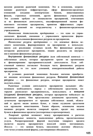 цессами развития рыночной экономики. Это и изменения, затраги­
вающие рыночную инфраструктуру, сферу финансово-кредитных
отношений (создание коммерческих банков, инвестиционных
фондов, страховых компаний, других финансовых учреждений).
Эти условия требуют от специалистов предприятий, отвечающих
за их финансовую деятельность, квалифицированной оценки фи­
нансового состояния предприятия, принятия эффективных управ­
ленческих решений по сотрудничеству с финансово-кредитными
учреждениями.
Финансовая деятельность предприятия — это одна из управ­
ленческих функций, связанная с управлением процессами форми­
рования и использования финансовых ресурсов на предприятии.
Финансовые ресурсы предприятия — это денежные фонды це­
левого назначения, формирующиеся на предприятии и использую­
щиеся для реализации уставных целей. Все финансовые ресурсы,
которыми располагает предприятие, можно разделить на внутрен­
ние и внешние финансовые ресурсы.
Внутренние финансовые ресурсы (или собственный капитал) —
собственные деньги, которые предприятие тратит на организацию
и финансирование предпринимательской деятельности. Если соб­
ственный капитал составляет большую часть финансовых ресурсов
предприятия, то это залог успешной, конкурентоспособной работы
предприятия.
В условиях рыночной экономики большое значение приобрета­
ют внешние источники финансовых ресурсов. Внешние финансовые
ресурсы — это финансовые ресурсы, которые предприятие может
получить извне.
Рыночные условия деятельности предприятия вызывают объ­
ективную необходимость наряду с собственными средствами, ко­
торыми располагает предприниматель, использовать и внешние
(ссудные) финансовые ресурсы, которые предприятие мобилизует на
финансовом рынке. Они представлены денежными средствами, по­
лучаемыми предприятием от продажи собственных акций, облига­
ций и других видов ценных бумаг, а также ссудными средствами
или крупными инвестициями. Таким образом, основными видами
внешних ресурсов является товарный кредит, кредит под ценные
бумаги и финансовые кредиты (долгосрочные и краткосрочные).
Товарный кредит возникает между предприятиями в расчетах
за материальные ценности, выполненные работы, предоставленные
услуги. Распространенной формой получения товарного кредита
является выдача предприятием векселей своим поставщикам.
Вексель — это ценная бумага, письменное долговое обязатель­
ство четко установленной формы, удостоверяющее обязанность
105
 