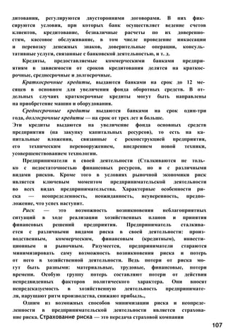 дитования, регулируются двусторонними договорами. В них фик­
сируются условия, при которых банк осуществляет ведение счетов
клиентов, кредитование, безналичные расчеты по их доверенно­
стям, кассовое обслуживание, в том числе проведение инкассации
и перевозку денежных знаков, доверительные операции, консуль­
тативные услуги, связанные с банковской деятельностью, и т. д.
Кредиты, предоставляемые коммерческими банками предпри­
ятиям в зависимости от сроков кредитования делятся на краткос­
рочные, среднесрочные и долгосрочные.
Краткосрочные кредиты, выдаются банками на срок до 12 ме­
сяцев в основном для увеличения фонда оборотных средств. В от­
дельных случаях краткосрочные кредиты могут быть направлены
на приобретение машин и оборудования.
Среднесрочные кредиты выдаются банками на срок один-три
года, долгосрочные кредиты — на срок от трех лет и больше.
Эти кредиты выдаются на увеличение фонда основных средств
предприятия (на закупку капитальных ресурсов), то есть на ка­
питальные вложения, связанные с реконструкцией предприятия,
его техническим перевооружением, внедрением новой техники,
усовершенствованием технологии.
Предприниматели в своей деятельности (Сталкиваются не толь­
ко с недостаточностью финансовых ресурсов, но и с различными
видами рисков. Кроме того в условиях рыночной экономики риск
является ключевым моментом предпринимательской деятельности
во всех видах предпринимательства. Характерные особенности ри­
ска — неопределенность, неожиданность, неуверенность, предпо­
ложение, что успех наступит.
Риск — это возможность возникновения неблагоприятных
ситуаций в ходе реализации хозяйственных планов и принятия
финансовых решений предприятия. Предприниматель сталкива­
ется с различными видами риска в своей деятельности: произ­
водственным, коммерческим, финансовым (кредитным), инвести­
ционным и рыночным. Разумеется, предприниматели стараются
минимизировать саму возможность возникновения риска и потерь
от него в хозяйственной деятельности. Ведь потери от риска мо­
гут быть разными: материальные, трудовые, финансовые, потери
времени. Особую группу потерь составляют потери от действия
непредвиденных факторов политического характера. Они вносят
непредсказуемость в хозяйственную деятельность предпринимате­
ля, нарушают ритм производства, снижают прибыль.,
Одним из возможных способов минимизации риска и неопреде­
ленности в предпринимательской деятельности является страхова­
ние риска. Страхование риска — это передача страховой компании
107
 