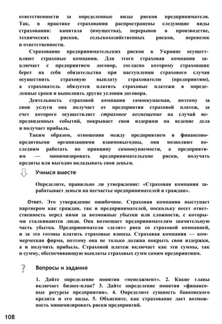 Определите, правильно ли утверждение: «Страховая компания за­
рабатывает деньги на несчастье предпринимателей и граждан».
Ответ. Это утверждение ошибочное. Страховая компания выступает
партнером как граждан, так и предпринимателей, поскольку несет ответ­
ственность перед ними за возможные убытки или сложности, с которы­
ми сталкиваются люди. Она возмещает предпринимателям значительную
часть убытка. Предприниматели «делят» риск со страховой компанией,
и за это готовы платить страховые взносы. Страховая компания — ком­
мерческая фирма, поэтому она не только должна покрыть свои издержки,
а и получить прибыль. Страховой платеж включает как эти суммы, так
и сумму, обеспечивающую выплаты страховых сумм самим предприятиям.
108
Учимся вместе
ответственности за определенные виды рисков предпринимателя.
Так, в практике страхования распространены следующие виды
страхования: капитала (имущества), перерывов в производстве,
технических рисков, сельскохозяйственных рисков, перевозок
и ответственности.
Страхование предпринимательских рисков в Украине осущест­
вляют страховые компании. Для этого страховая компания за­
ключает с предприятием договор, согласно которому страховщик
берет на себя обязательства при наступлении страхового случая
осуществить страховую выплату страхователю (предприятию),
а страхователь обязуется платить страховые платежи в опреде­
ленные сроки и выполнять другие условия договора.
Деятельность страховой компании самоокупаемая, поэтому за
свои услуги она получает от предприятия страховой платеж, за
счет которого осуществляет страховое возмещение на случай не­
предвиденных событий, покрывает свои издержки на ведение дела
и получает прибыль.
Таким образом, отношения между предприятием и финансово­
кредитными организациями взаимовыгодны, они позволяют по­
следним работать по принципу самоокупаемости, а предприяти­
ям — минимизировать предпринимательские риски, получать
кредиты или выгодно вкладывать свои деньги.
Вопросы и задания
1. Дайте определение понятия «менеджмент». 2. Какие главы
включает бизнес-план? 3. Дайте определение понятия «финансо­
вые ресурсы предприятия». 4. Определите сущность банковского
кредита и его виды. 5. Объясните, как страхование дает возмож­
ность минимизировать риски предприятий.
 