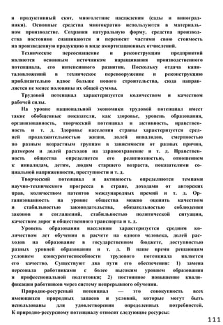 и продуктивный скот, многолетние насаждения (сады и виноград­
ники). Основные средства многократно используются в материаль­
ном производстве. Сохраняя натуральную форму, средства производ­
ства постоянно снашиваются и переносят частями свою стоимость
на произведенную продукцию в виде амортизационных отчислений.
Техническое переоснащение и реконструкция предприятий
являются основным источником наращивания производственного
потенциала, его интенсивного развития. Поскольку отдача капи­
таловложений в техническое перевооружение и реконструкцию
приблизительно вдвое больше нового строительства, сюда направ­
ляется не менее половины их общей суммы.
Трудовой потенциал характеризуется количеством и качеством
рабочей силы.
На уровне национальной экономики трудовой потенциал имеет
такие обобщенные показатели, как здоровье, уровень образования,
организованность, творческий потенциал и активность, нравствен­
ность и т. д. Здоровье населения страны характеризуется сред­
ней продолжительностью жизни, долей инвалидов, смертностью
по разным возрастным группам в зависимости от разных причин,
размером и долей расходов на здравоохранение и т. д. Нравствен­
ность общества определяется его религиозностью, отношением
к инвалидам, детям, людям старшего возраста, показателями со­
циальной напряженности, преступности и т. д.
Творческий потенциал и активность определяются темпами
научно-технического прогресса в стране, доходами от авторских
прав, количеством патентов международных премий и т. д. Ор­
ганизованность на уровне общества можно оценить качеством
и стабильностью законодательства, обязательностью соблюдения
законов и соглашений, стабильностью политической ситуации,
качеством дорог и общественного транспорта и т. д.
Уровень образования населения характеризуется средним ко­
личеством лет обучения в расчете на одного человека, долей рас­
ходов на образование в государственном бюджете, доступностью
разных уровней образования и т. д. В наше время решающим
условием конкурентоспособности трудового потенциала является
его качество. Существуют два пути его обеспечения: 1) замена
персонала работниками с более высоким уровнем образования
и профессиональной подготовки; 2) постоянное повышение квали­
фикации работников через систему непрерывного обучения.
Природно-ресурсный потенциал — это совокупность всех
имеющихся природных запасов и условий, которые могут быть
использованы для удовлетворения определенных потребностей.
К природно-ресурсному потенциалу относят следующие ресурсы:
111
 