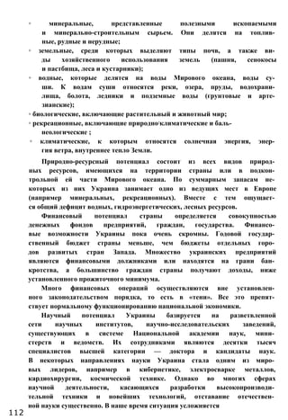 ◦ минеральные, представленные полезными ископаемыми
и минерально-строительным сырьем. Они делятся на топлив­
ные, рудные и нерудные;
◦ земельные, среди которых выделяют типы почв, а также ви­
ды хозяйственного использования земель (пашня, сенокосы
и пастбища, леса и кустарники);
◦ водные, которые делятся на воды Мирового океана, воды су­
ши. К водам суши относятся реки, озера, пруды, водохрани­
лища, болота, ледники и подземные воды (грунтовые и арте­
зианские);
◦ биологические, включающие растительный и животный мир;
◦ рекреационные, включающие природно:климатические и баль­
неологические ;
◦ климатические, к которым относятся солнечная энергия, энер­
гия ветра, внутреннее тепло Земли.
Природно-ресурсный потенциал состоит из всех видов природ­
ных ресурсов, имеющихся на территории страны или в подкон­
трольной ей части Мирового океана. По суммарным запасам не­
которых из них Украина занимает одно из ведущих мест в Европе
(например минеральных, рекреационных). Вместе с тем ощущает­
ся общий дефицит водных, гидроэнергетических, лесных ресурсов.
Финансовый потенциал страны определяется совокупностью
денежных фондов предприятий, граждан, государства. Финансо­
вые возможности Украины пока очень скромны. Годовой государ­
ственный бюджет страны меньше, чем бюджеты отдельных горо­
дов развитых стран Запада. Множество украинских предприятий
являются финансовыми должниками или находятся на грани бан­
кротства, а большинство граждан страны получают доходы, ниже
установленного прожиточного минимума.
Много финансовых операций осуществляются вне установлен­
ного законодательством порядка, то есть в «тени». Все это препят­
ствует нормальному функционированию национальной экономики.
Научный потенциал Украины базируется на разветвленной
сети научных институтов, научно-исследовательских заведений,
существующих в системе Национальной академии наук, мини­
стерств и ведомств. Их сотрудниками являются десятки тысяч
специалистов высшей категории — доктора и кандидаты наук.
В некоторых направлениях науки Украина стала одним из миро­
вых лидеров, например в кибернетике, электросварке металлов,
кардиохирургии, космической технике. Однако во многих сферах
научной деятельности, касающихся разработки высокопроизводи­
тельной техники и новейших технологий, отставание отечествен­
ной науки существенно. В наше время ситуация усложняется
112
 