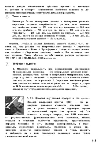 Используя баланс совокупных доходов и совокупных расходов,
определите величину потребительских расходов, если известно,
что заработная плата — 958 млн ден. ед., проценты — 205 млн
ден. ед., прибыль — 780 млн ден. ед., рента — 190 млн ден. ед.,
трансферты — 200 млн ден. ед., налоги на прибыль — 235 млн
ден. ед., налоги на доходы домашних хозяйств — 210 млн ден. ед.,
сбережения домашних хозяйств — 160 млн ден. ед.
Решение. Поскольку доходы домашних хозяйств должны быть та­
кими же, как расходы, то: Потребительские расходы = Заработная
плата + Проценты + Рента + Трансферты - Налоги на доходы домаш­
них хозяйств - Сбережения домашних хозяйств. Все остальные дан­
ные излишни. Таким образом, потребительские расходы составляют:
958 + 205 + 190 + 200-210-160 = 1183 млн ден. ед.
§ 21. Валовой внутренний продукт и его подсчет
Валовой внутренний продукт (ВВП) — это со­
вокупная рыночная стоимость конечных това­
ров и услуг, созданных на территории страны
за определенный период (как правило, год). Это
означает, в первую очередь, что ВВП показыва­
ет результативность функционирования всей экономики, многих
отраслей и огромного количества предприятий, представляющих
народное хозяйство, то есть является агрегированным, а следо­
вательно, стоимостным показателем. Поскольку в стране про­
изводится множество разнообразных товаров и услуг, сравнить
и отобразить их в виде совокупного показателя можно только
с помощью денежной оценки.
Вопросы и задания
1. Обоснуйте правильность или неправильность утверждений:
1) национальная экономика — это неразрывный комплекс произ­
водства, распределения, обмена и потребления материальных благ,
услуг и духовных ценностей; 2) заработная плата является элемен­
том как доходов, так и расходов. 2. Определите изменения реаль­
ных доходов населения, если после роста цен на товары и услуги
на 14 % номинальные доходы возросли на 1/8. 3. Подготовьте
доклад на тему «Трудовые и нетрудовые доходы населения».
менение доходов экономических субъектов приводит к изменению
их расходов и наоборот. Национальная экономика нацелена на до­
стижение равновесия между совокупными доходами и расходами.
Учимся вместе
115
 