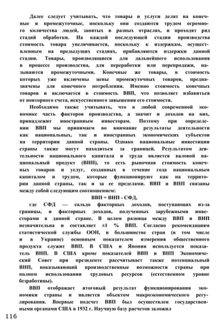 Далее следует учитывать, что товары и услуги делят на конеч­
ные и промежуточные, поскольку они создаются трудом огромно­
го количества людей, занятых в разных отраслях, и проходят ряд
стадий обработки. На каждой последующей стадии производства
стоимость товара увеличивается, поскольку к издержкам, осущест­
вленным на предыдущих стадиях, прибавляются издержки данной
стадии. Товары, производящиеся для дальнейшего использования
в процессе производства, для переработки или перепродажи, на­
зываются промежуточными. Конечные же товары, в стоимость
которых уже включены цены промежуточных товаров, предна­
значены для конечного потребления. Именно стоимость конечных
товаров и включается в стоимость ВВП, что позволяет избавиться
от повторного счета, искусственного завышения его стоимости.
Необходимо также учитывать, что в любой современной эко­
номике часть факторов производства, а значит и доходов на них,
принадлежит иностранным инвесторам. Поэтому при определе­
нии ВВП мы принимаем во внимание результаты деятельности
как национальных, так и иностранных экономических субъектов
на территории данной страны. Однако национальные инвестиции
страны также могут находиться за границей. Результатом дея­
тельности национального капитала и труда является валовой на­
циональный продукт (ВНП), то есть рыночная стоимость конеч­
ных товаров и услуг, созданных в течение года национальным
капиталом и трудом, которые функционируют как на террито­
рии данной страны, так и за ее пределами. ВВП и ВНП связаны
между собой следующим соотношением:
ВВП = ВНП - СФД,
где СФД — сальдо факторных доходов, поступающих из-за
границы, и факторных доходов, полученных зарубежными инве­
сторами в данной стране. В целом разница между ВВП и ВНП
незначительна и составляет ±1 % ВВП. Согласно рекомендациям
статистической службы ООН, в большинстве стран (в том числе
и в Украине) основным показателем измерения общественного
продукта служит ВВП. В США и Японии используется показа­
тель ВНП. В США кроме показателей ВВП и ВНП Экономиче­
ский Совет при президенте рассчитывает также потенциальный
ВНП, показывающий производственные возможности страны при
полном использовании трудовых ресурсов (естественном уровне
безработицы).
ВВП отображает итоговый результат функционирования эко­
номики страны и является объектом макроэкономического регу­
лирования. Впервые подсчет ВВП был осуществлен государствен­
ными органами США в 1932 г. Научную базу расчетов заложил
116
 