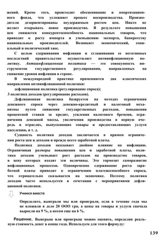 жений. Кроме того, происходит обесценивание и амортизацион­
ного фонда, что усложняет процесс воспроизводства. Произво­
дители дезориентированы неудержимым ростом цен. Никто не
желает открывать новое производство. В результате повышения
цен снижается конкурентоспособность национальных товаров, что
приводит к росту импорта и уменьшению экспорта, банкротству
национальных производителей. Возникает экономический, соци­
альный и политический хаос.
С целью сдерживания инфляции и сглаживания ее негативных
последствий правительство осуществляет антиинфляционную по­
литику. Антиинфляционная политика — это совокупность ин­
струментов государственного регулирования, направленных на
снижение уровня инфляции в стране.
В международной практике применяются два классических
направления антиинфляционной политики:
дефляционная политика (регулирование спроса);
3 политика доходов (регулирование расходов).
Дефляционная политика базируется на методах ограничения
денежного спроса через денежно-кредитный и налоговый меха­
низмы путем снижения государственных расходов, повышения
процентной ставки за кредит, усиления налогового бремени, огра­
ничения денежной массы, увеличения производства в первую оче­
редь в отраслях, выпускающих товары и предоставляющих услуги
населению, и т. д.
Сущность политики доходов заключается в прямом ограниче­
нии роста цен и доходов и прежде всего заработной платы.
Политика доходов оказывает двойное влияние на инфляцию.
Ограничивая размеры повышения цен и заработной платы, поли­
тика доходов уменьшает рост расходов на производство товаров,
в цену которых входят эти величины. Это тормозит саморазвитие
инфляционных процессов. Одновременно сдерживание роста зара­
ботной платы приводит к ограничению платежеспособного спроса,
что отрицательно сказывается на экономике. Поэтому политика
доходов часто используется в сочетании с мероприятиями дефля­
ционной политики.
Учимся вместе
Определите, выиграли мы или проиграли, если в течение года мы
не вложили в дело 20 ООО грн, а цены на товары и услуги сначала
выросли на 9 %, а потом еще на 6 %.
Решение. Выигрыш или проигрыш можно оценить, определив реаль­
ную стоимость денег в конце года. Используем для этого формулу:
139
 