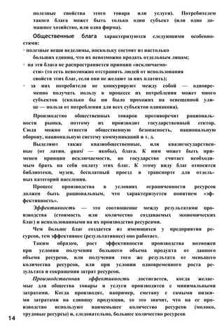 полезные свойства этого товара или услуги). Потребителем
такого блага может быть только один субъект (или одно до­
машнее хозяйство, или одна фирма).
Общественные блага характеризуются следующими особенно­
стями:
◦ полезные вещи неделимы, поскольку состоят из настолько
больших единиц, что их невозможно продать отдельным лицам;
◦ на эти блага не распространяется принцип «исключаемо­
сти» (то есть невозможно отстранить людей от использования
свойств этих благ, если они не желают за них платить);
◦ за них потребители не конкурируют между собой — одновре­
менно получать пользу в процессе их потребления может много
субъектов (сколько бы ни было прохожих на освещенной ули­
це — польза от потребления для всех субъектов одинакова).
Производство общественных товаров противоречит рациональ­
ности рынка, поэтому их производит государственный сектор.
Сюда можно отнести общественную безопасность, национальную
оборону, национальную систему коммуникаций и т. д.
Выделяют также квазиобщественные, или квазигосударствен-
ные (от латин. quasi — якобы), блага. К ним может быть при­
менен принцип исключаемости, но государство считает необходи­
мым брать на себя оплату этих благ. К этому виду благ относятся
библиотеки, музеи, бесплатный проезд в транспорте для отдель­
ных категорий населения.
Процесс производства в условиях ограниченности ресурсов
должен быть рациональным, что характеризуется понятием «эф­
фективность».
Эффективность — это соотношение между результатами про­
изводства (стоимость или количество создаваемых экономических
благ) и использованными на их производство ресурсами.
Чем больше благ создается из имеющихся у предприятия ре­
сурсов, тем эффективнее (результативнее) оно работает.
Таким образом, рост эффективности производства возможен
при условии получения большего объема продукта от данного
объема ресурсов, или получения того же результата от меньшего
количества ресурсов, или при условии одновременного роста ре­
зультата и сокращения затрат ресурсов.
Производственная эффективность достигается, когда желае­
мые для общества товары и услуги производятся с минимальными
затратами. Когда производят, например, сметану с самыми низки­
ми затратами на единицу продукции, то это значит, что на ее про­
изводство используют наименьшее количество ресурсов (молоко,
трудовые ресурсы) и, следовательно, большее количество ресурсов
14
 