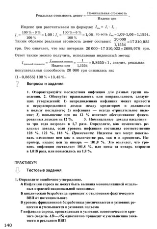 Вопросы и задания
1. Охарактеризуйте последствия инфляции для разных групп на­
селения. 2. Обоснуйте правильность или неправильность следую­
щих утверждений: 1) непредвиденная инфляция может привести
к перераспределению дохода между кредитором и должником
в пользу последнего; 2) инфляция — всегда отрицательное явле­
ние; 3) повышение цен на 12 % означает обесценивание фикси­
рованных доходов на 12 %. 3. Номинальные доходы населения
за три года возросли в 1,7 раза. Определите, как изменились ре­
альные доходы, если уровень инфляции составлял соответственно
128 %, 122 %, 118 %. Примечание. Индексы цен могут показы­
вать изменение цен как в количестве раз, так и в процентах. На­
пример, индекс цен за январь — 101,8 %. Это означает, что уро­
вень инфляции составляет 101,8 %, или цены за январь возросли
в 1,018 раза, или повысились на 1,8 %.
1. Определите ошибочное утверждение.
А Инфляция спроса не может быть вызвана монополизацией отдель­
ных отраслей национальной экономики
Б циклическая безработица приводит к отклонению фактического
ВВП от потенциального
В уровень фрикционной безработицы увеличивается в условиях ре­
цессии и уменьшается в условиях подъема
Г инфляция спроса, происходящая в условиях экономического кри­
зиса (модель AD—AS) однозначно приводит к уменьшению заня­
тости и реального ВВП
140
ПРАКТИКУМ
Тестовые задания
 