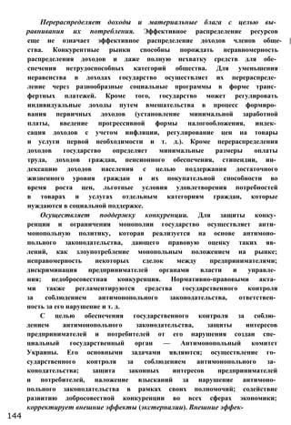 Перераспределяет доходы и материальные блага с целью вы­
равнивания их потребления. Эффективное распределение ресурсов
еще не означает эффективное распределение доходов членов обще- |
ства. Конкурентные рынки способны порождать неравномерность
распределения доходов и даже полную нехватку средств для обе­
спечения нетрудоспособных категорий общества. Для уменьшения
неравенства в доходах государство осуществляет их перераспреде­
ление через разнообразные социальные программы в форме транс­
фертных платежей. Кроме того, государство может регулировать
индивидуальные доходы путем вмешательства в процесс формиро­
вания первичных доходов (установление минимальной заработной
платы, введение прогрессивной формы налогообложения, индек­
сация доходов с учетом инфляции, регулирование цен на товары
и услуги первой необходимости и т. д.). Кроме перераспределения
доходов государство определяет минимальные размеры оплаты
труда, доходов граждан, пенсионного обеспечения, стипендии, ин­
дексацию доходов населения с целью поддержания достаточного
жизненного уровня граждан и их покупательной способности во
время роста цен, льготные условия удовлетворения потребностей
в товарах и услугах отдельным категориям граждан, которые
нуждаются в социальной поддержке.
Осуществляет поддержку конкуренции. Для защиты конку­
ренции и ограничения монополии государство осуществляет анти­
монопольную политику, которая реализуется на основе антимоно­
польного законодательства, дающего правовую оценку таких яв­
лений, как злоупотребление монопольным положением на рынке;
неправомерность некоторых сделок между предпринимателями;
дискриминация предпринимателей органами власти и управле­
ния; недобросовестная конкуренция. Нормативно-правовыми акта­
ми также регламентируются средства государственного контроля
за соблюдением антимонопольного законодательства, ответствен­
ность за его нарушение и т. д.
С целью обеспечения государственного контроля за соблю­
дением антимонопольного законодательства, защиты интересов
предпринимателей и потребителей от его нарушения создан спе­
циальный государственный орган — Антимонопольный комитет
Украины. Его основными задачами являются; осуществление го­
сударственного контроля за соблюдением антимонопольного за­
конодательства; защита законных интересов предпринимателей
и потребителей, наложение взысканий за нарушение антимоно­
польного законодательства в рамках своих полномочий; содействие
развитию добросовестной конкуренции во всех сферах экономики;
корректирует внешние эффекты (экстерналии). Внешние эффек-
144
 