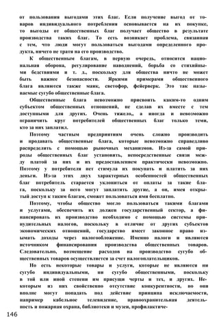от пользования выгодами этих благ. Если получение выгод от то­
варов индивидуального потребления основывается на их покупке,
то выгоды от общественных благ получает общество в результате
производства таких благ. То есть возникает проблема, связанная
с тем, что люди могут пользоваться выгодами определенного про­
дукта, ничего не тратя на его производство.
К общественным благам, в первую очередь, относится нацио­
нальная оборона, регулирование наводнений, борьба со стихийны­
ми бедствиями и т. д., поскольку для общества ничто не может
быть важнее безопасности. Яркими примерами общественного
блага являются также маяк, светофор, фейерверк. Это так назы­
ваемые сугубо общественные блага.
Общественные блага невозможно присвоить каким-то одним
субъектом общественных отношений, не сделав их вместе с тем
доступными для других. Очень тяжело,, а иногда и невозможно
ограничить круг потребителей общественных благ только теми,
кто за них заплатил.
Поэтому частным предприятиям очень сложно производить
и продавать общественные блага, которые невозможно справедливо
распределить с помощью рыночных механизмов. Из-за самой при­
роды общественных благ установить, непосредственные связи меж­
ду платой за них и их предоставлением практически невозможно.
Поэтому у потребителя нет стимула их покупать и платить за них
деньги. Из-за этих двух характерных особенностей общественных
благ потребитель старается уклониться от оплаты за такие бла­
га, поскольку за него могут заплатить другие, а он, имея откры­
тый доступ к таким благам, сможет пользоваться ими бесплатно.
Поэтому, чтобы общество могло пользоваться такими благами
и услугами, обеспечить их должен государственный сектор, а фи­
нансировать их производство необходимо с помощью системы при­
нудительных налогов, поскольку в отличие от других субъектов
экономических отношений, государство имеет законное право из­
ымать доходы через налогообложение. Именно налоги и являются
источником финансирования производства общественных товаров.
Следовательно, возмещение расходов на производство сугубо об­
щественных товаров осуществляется за счет налогоплательщиков.
Но есть некоторые товары и услуги, которые не являются ни
сугубо индивидуальными, ни сугубо общественными, поскольку
в той или иной степени им присущи черты и тех, и других. Не­
которым из них свойственно отсутствие конкурентности, но они
вполне могут попадать под действие принципа исключаемости,
например кабельное телевидение, правоохранительная деятель­
ность и пожарная охрана, библиотеки и музеи, профилактиче-
146
 