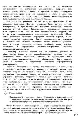 ское медицинское обслуживание- Для других — не характерна
исключаемость, но свойственна конкурентность, например про­
грамма благоустройства города, в пределах которой планируется
озеленение некоторых улиц, или магистрали и мосты в часы пик.
Подобные товары и услуги иногда называют квазиобщественными
(квазигосударственными), или смешанными, благами.
Все эти блага рыночная система не будет производить в до­
статочном количестве. Поэтому государство берет на себя их фи­
нансирование и производство во избежание возможного дефицита
ресурсов в этой сфере. Финансирование производства смешанных
благ осуществляется как за счет государственных ресурсов, так
и за счет индивидуальных, коллективных потребителей. Объек­
тами финансовой поддержки государства являются отрасли, в ко­
торых создаются смешанные блага: промышленность, энергетика
и строительство; сельское хозяйство, лесное хозяйство, рыболов­
ство и охота; транспорт, дорожное хозяйство, связь, телеком­
муникации и информатика; жилищно-коммунальное хозяйство;
социально-культурная сфера.
Поскольку рыночная система цен не выделяет ресурсов на
общественные блага, а на квазиобщественные выделяет их не­
достаточно, важно выработать механизм их производства. Опыт
многих стран свидетельствует, что общественные блага произво­
дятся и попадают к потребителям благодаря государственному
регулированию.
Важным аргументом в пользу государственного вмешательства
в экономику является известная истина, что человек способен дей­
ствовать вопреки собственным интересам (например, люди курят,
употребляют чрезмерное количество алкоголя, нарушают правила
дорожного движения, потребляют вредные для здоровья продукты
и т. д.). Точка зрения, согласно которой государственное вмешатель­
ство необходимо, поскольку государству лучше известно, что имен­
но полезно для человека, называется патерналистской. Сторонники
патернализма считают, что «брошенные на произвол судьбы» лю­
ди способны вредить не только себе, а и другим членам общества.
Охарактеризуйте следующие блага: 1) стрижка в парикмахерской;
2) городской зоопарк; 3) мобильный телефон; 4) проект контроля
за наводнениями; 5) пакет яблочного сока; 6) городской пляж.
Ответ. Стрижка в парикмахерской — сугубо индивидуальная услуга,
которой присущи делимость, конкурентность и исключаемость. Город­
ской зоопарк — смешанное благо, характеризующееся неконкурентно-
стью и исключаемость. Мобильный телефон — сугубо индивидуальный
Учимся вместе
147
 