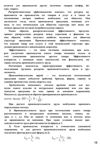 остается для производства других молочных товаров (кефир, йо­
гурт, творог).
Распределительная эффективность означает, что ресурсы на­
правляются на производство тех товаров и услуг и в таком их
соотношении, которое наиболее необходимо для общества. Она
достигается тогда, когда производится продукция, имеющая луч­
шую, то есть оптимальную для общества структуру (все виды мо­
лочных продуктов согласно потребительскому спросу).
Таким образом, распределительная эффективность предусма­
тривает распределение ресурсов между отраслями и фирмами та­
ким образом, чтобы получить наиболее желаемую для общества
структуру продукции. Производственная эффективность означает,
что каждый товар или услуга в этой оптимальной структуре про­
дукции производится с наименьшими затратами.
Эффективность — это такое состояние экономики, при кото­
ром увеличение производства одного товара возможно только за
счет уменьшения производства другого товара. Эффективность
измеряется с помощью таких показателей, как фондоотдача, ма­
териал оотдача, производительность труда.
Рассмотрим показатели, характеризующие эффективность ис­
пользования трудовых ресурсов: производительность труда и тру­
доемкость.
Производительность труда — это количество изготовленной
продукции одним субъектом (рабочий, бригада, фирма, страна) за
единицу времени (час, месяц, квартал, год).
Трудоемкость показывает, сколько времени нужно для вы­
пуска одного изделия (в натуральном выражении) или для про­
изводства продукции на одну гривну (в денежном выражении).
Показатель трудоемкости обратно пропорционален производитель-
При расчете производительности труда необходимо применять
определенные методы.
1) Производительность труда при изготовлении одного товара
рассчитывается в натуральных величинах (штуках, тоннах, ли­
трах и т. д.). Она не зависит от изменения цен, и поэтому цены
не принимаются во внимание. При таких условиях индекс про­
изводительности труда рассчитывается по формуле 1.
2) Если производство измеряется в стоимостном (денежном)
выражении, то для расчета производительности труда необходимо
исключить фактор роста цен (формула 2).
15
 
