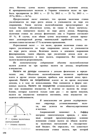лога. Поэтому сумма налога пропорциональна величине дохода.
К пропорциональным налогам в Украине относится налог на при­
быль предприятия (в 2011 г. — 23 %; 2012 г. — 21 %; 2013 г. —
19 %; 2014 г. — 16 %).
Прогрессивный налог означает, что средняя налоговая ставка
увеличивается по мере роста дохода и уменьшается по мере его
сокращения. Такая система налогообложения предусматривает не
только большую абсолютную сумму, но также и более значитель­
ную долю взимаемого налога по мере роста дохода. Например,
налоговая ставка на доходы физических лиц в Украине составляет
15 %. В случае, если общая сумма полученных доходов превы­
шает десятикратный размер минимальной заработной платы, на­
логовая ставка составляет 17 % величины превышения.
Регрессивный налог — это налог, средняя налоговая ставка ко­
торого увеличивается по мере сокращения дохода и уменьшается
по мере роста дохода. Величина налога в денежном выражении
фиксированная, таким образом, при увеличении дохода доля до­
хода, выплачиваемого в виде налога, сокращается. Все косвенные
налоги являются регрессивными.
По экономическому содержанию объекта налогообложения
налоги делятся на три группы: налоги на доходы, потребление
и имущество.
Налоги на доходы взимаются с доходов физических и юриди­
ческих лиц. Объектами налогообложения являются заработная
плата и другие доходы граждан, прибыль или валовой доход пред­
приятий. Налоги на потребление платят не во время получения
доходов, а в ходе их использования. Они взимаются в форме кос­
венных налогов. Налоги на имущество устанавливаются на движи­
мое или недвижимое имущество. В отличие от налогов йа потре­
бление, которые платятся только один раз — во время покупки,
налоги на имущество взимаются постоянно, пока имущество на­
ходится в собственности.
В зависимости от уровня государствен­
ных структур, устанавливающих нало­
ги, они делятся на общегосударственные
и местные.
Американский экономист А. Лаффер
построил гипотетическую кривую, с помо­
щью которой продемонстрировал влияние
изменения ставки налога на общую величи­
ну налоговых поступлений в государствен­
ный бюджет. Он определил, что существует
оптимальная ставка налога, при которой
150
 