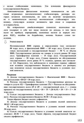 с целью стабилизации экономики.- Эти изменения фиксируются
в государственном бюджете.
Автоматическая фискальная политика основывается на дей­
ствии встроенных (автоматических) стабилизаторов, размеры ко­
торых остаются неизменными, но само их наличие (встроенность
их в экономическую систему) автоматически стабилизирует эко­
номику, стимулируя деловую активность при спаде и сдерживая
ее в период бума.
Ко встроенным стабилизаторам относятся: подоходные на­
логи (содержат в себе все виды налогов на доходы, в том числе
налог на прибыль корпораций), косвенные налоги (в первую оче­
редь НДС), пособия по безработице, помощь бедным слоям на­
селения.
Потенциальный ВВП страны в определенном году составляет
80 млрд долл., а фактический ВВП — 60 млрд долл. Сумма нало­
говых поступлений в государственный бюджет — 50 % от объема
ВВП. Государственные расходы на товары и услуги равны 20 млрд
долл. Трансфертные платежи — 15 млрд долл. Государственный
долг страны — 20 млрд долл. Ставка процента по обслуживанию
государственного долга равна 15 % годовых, уровень цен составля­
ет 1,0. Определите, что наблюдается в экономике страны: дефицит
или излишек государственного бюджета и каковы его размеры;
как изменится сальдо государственного бюджета в условиях пол­
ной занятости.
1) Доходы государственного бюджета = Фактический ВВП ∙ Налого­
вые поступления =60 0,5 = 30 млрд долл.
2) Расходы государственного бюджета = Государственные расходы на
товары и услуги (G) + Трансфертные платежи (Тr) + Расходы по обслужива­
нию государственного долга (D i) (D — государственный долг, і — ставка
процента по государственному долгу): =20 + 15 + (20 0,15) = 20 + 15 + 3 = 38
млрд долл.
3) Сальдо государственного бюджета = Доходы государственного бюд­
жета - Расходы государственного бюджета: 30-38 = -8 млрд долл.
Таким образом, бюджет сведен с дефицитом.
4) Доходы государственного бюджета в условиях полной занятости:
80 0,5 = 40 млрд долл.
5) Расходы государственного бюджета в условиях полной занятости:
38 млрд долл.
6) Сальдо государственного бюджета в условиях полной занятости со­
ставляет: 40-38 = 2 млрд долл. Таким образом, государственный бюджет
сведен с профицитом.
Учимся вместе
Решение
153
 