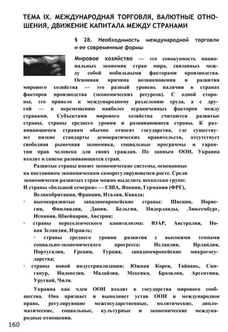 ТЕМА IX. МЕЖДУНАРОДНАЯ ТОРГОВЛЯ, ВАЛЮТНЫЕ ОТНО­
ШЕНИЯ, ДВИЖЕНИЕ КАПИТАЛА МЕЖДУ СТРАНАМИ
§ 28. Необходимость международной торговли
и ее современные формы
Мировое хозяйство — это совокупность нацио­
нальных экономик стран мира, связанных меж­
ду собой мобильными факторами производства.
Основная причина возникновения и развития
мирового хозяйства — это разный уровень наличия в странах
факторов производства (экономических ресурсов). С одной сторо­
ны, это привело к международному разделению труда, а с дру­
гой — к перемещению наиболее ограниченных факторов между
странами. Субъектами мирового хозяйства считаются развитые
страны, страны среднего уровня и развивающиеся страны. К раз­
вивающимся странам обычно относят государства, где существу­
ют низкие стандарты демократических правительств, отсутствует
свободная рыночная экономика, социальные программы и гаран­
тии прав человека для своих граждан. По данным ООН, Украина
входит в список развивающихся стран.
Развитые страны имеют экономические системы, основанные
на постоянном экономическом саморегулирующемся росте. Среди
экономически развитых стран можно выделить несколько групп:
И страны «большой семерки» — США, Япония, Германия (ФРГ),
Великобритания, Франция, Италия, Канада;
◦ высокоразвитые западноевропейские страны: Швеция, Норве­
гия, Финляндия, Дания, Бельгия, Нидерланды, Люксембург,
Испания, Швейцария, Австрия;
◦ страны переселенческого капитализма: ЮАР, Австралия, Но­
вая Зеландия, Израиль;
◦ страны среднего уровня развития с высокими темпами
социально-экономического прогресса: Исландия, Ирландия,
Португалия, Греция, Турция, западноевропейские микрогосу­
дарства;
◦ страны новой индустриализации: Южная Корея, Тайвань, Син­
гапур, Индонезия, Малайзия, Мексика, Бразилия, Аргентина,
Уругвай, Чили.
Украина как член ООН входит в государства мирового сооб­
щества. Она признает и выполняет устав ООН и международное
право, регулирующие межгосударственные, политические, дипло­
матические, социальные, культурные и экономические междуна­
родные отношения.
160
 