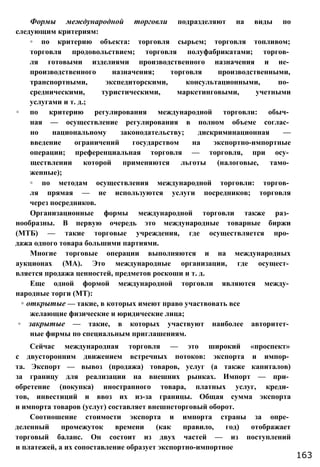 Формы международной торговли подразделяют на виды по
следующим критериям:
◦ по критерию объекта: торговля сырьем; торговля топливом;
торговля продовольствием; торговля полуфабрикатами; торгов­
ля готовыми изделиями производственного назначения и не­
производственного назначения; торговля производственными,
транспортными, экспедиторскими, консультационными, по­
средническими, туристическими, маркетинговыми, учетными
услугами и т. д.;
◦ по критерию регулирования международной торговли: обыч­
ная — осуществление регулирования в полном объеме соглас­
но национальному законодательству; дискриминационная —
введение ограничений государством на экспортно-импортные
операции; преференциальная торговля — торговля, при осу­
ществлении которой применяются льготы (налоговые, тамо­
женные);
◦ по методам осуществления международной торговли: торгов­
ля прямая — не используются услуги посредников; торговля
через посредников.
Организационные формы международной торговли также раз­
нообразны. В первую очередь это международные товарные биржи
(МТБ) — такие торговые учреждения, где осуществляется про­
дажа одного товара большими партиями.
Многие торговые операции выполняются и на международных
аукционах (МА). Это международные организации, где осущест­
вляется продажа ценностей, предметов роскоши и т. д.
Еще одной формой международной торговли являются между­
народные торги (МТ):
◦ открытые — такие, в которых имеют право участвовать все
желающие физические и юридические лица;
◦ закрытые — такие, в которых участвуют наиболее авторитет­
ные фирмы по специальным приглашениям.
Сейчас международная торговля — это широкий «проспект»
с двусторонним движением встречных потоков: экспорта и импор­
та. Экспорт — вывоз (продажа) товаров, услуг (а также капиталов)
за границу для реализации на внешних рынках. Импорт — при­
обретение (покупка) иностранного товара, платных услуг, креди­
тов, инвестиций и ввоз их из-за границы. Общая сумма экспорта
и импорта товаров (услуг) составляет внешнеторговый оборот.
Соотношение стоимости экспорта и импорта страны за опре­
деленный промежуток времени (как правило, год) отображает
торговый баланс. Он состоит из двух частей — из поступлений
и платежей, а их сопоставление образует экспортно-импортное
163
 