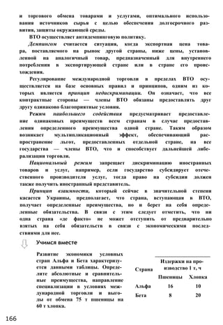 и торгового обмена товарами и услугами, оптимального использо­
вания источников сырья с целью обеспечения долгосрочного раз­
вития, защиты окружающей среды.
ВТО осуществляет антидемпинговую политику.
Демпингом считается ситуация, когда экспортная цена това­
ра, поставляемого на рынок другой страны, ниже цены, установ­
ленной на аналогичный товар, предназначенный для внутреннего
потребления в экспортирующей стране или в стране его проис­
хождения.
Регулирование международной торговли в пределах ВТО осу­
ществляется на базе основных правил и принципов, одним из ко­
торых является принцип недискриминации. Он означает, что все
контрактные стороны — члены ВТО обязаны предоставлять друг
другу одинаково благоприятные условия.
Режим наибольшего содействия предусматривает предоставле­
ние одинаковых преимуществ всем странам в случае предостав­
ления определенного преимущества одной стране. Таким образом
возникает мультипликационный эффект, обеспечивающий рас­
пространение льгот, предоставленных отдельной стране, на все
государства — члены ВТО, что и способствует дальнейшей либе­
рализации торговли.
Национальный режим запрещает дискриминацию иностранных
товаров и услуг, например, если государство субсидирует отече­
ственного производителя услуг, тогда право на субсидии должен
также получить иностранный представитель.
Принцип взаимности, который сейчас в значительной степени
касается Украины, предполагает, что страна, вступающая в ВТО,
получает определенные преимущества, но и берет на себя опреде­
ленные обязательства. В связи с этим следует отметить, что ни
одна страна «де факто» не может отступить от предварительно
взятых на себя обязательств в связи с экономическими послед­
ствиями для нее.
Страна
Издержки на про­
изводство 1 т, ч
Пшеницы Хлопка
Альфа 16 10
Бета 8 20
Учимся вместе
166
Развитие экономики условных
стран Альфа и Бета характеризу­
ется данными таблицы. Опреде­
лите абсолютные и сравнитель­
ные преимущества, направление
специализации в условиях меж­
дународной торговли и выго­
ды от обмена 75 т пшеницы на
60 т хлопка.
 
