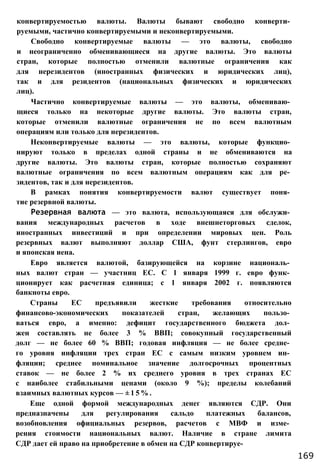 конвертируемостью валюты. Валюты бывают свободно конверти­
руемыми, частично конвертируемыми и неконвертируемыми.
Свободно конвертируемые валюты — это валюты, свободно
и неограниченно обменивающиеся на другие валюты. Это валюты
стран, которые полностью отменили валютные ограничения как
для нерезидентов (иностранных физических и юридических лиц),
так и для резидентов (национальных физических и юридических
лиц).
Частично конвертируемые валюты — это валюты, обмениваю­
щиеся только на некоторые другие валюты. Это валюты стран,
которые отменили валютные ограничения не по всем валютным
операциям или только для нерезидентов.
Неконвертируемые валюты — это валюты, которые функцио­
нируют только в пределах одной страны и не обмениваются на
другие валюты. Это валюты стран, которые полностью сохраняют
валютные ограничения по всем валютным операциям как для ре­
зидентов, так и для нерезидентов.
В рамках понятия конвертируемости валют существует поня­
тие резервной валюты.
Резервная валюта — это валюта, использующаяся для обслужи­
вания международных расчетов в ходе внешнеторговых сделок,
иностранных инвестиций и при определении мировых цен. Роль
резервных валют выполняют доллар США, фунт стерлингов, евро
и японская иена.
Евро является валютой, базирующейся на корзине националь­
ных валют стран — участниц ЕС. С 1 января 1999 г. евро функ­
ционирует как расчетная единица; с 1 января 2002 г. появляются
банкноты евро.
Страны ЕС предъявили жесткие требования относительно
финансово-экономических показателей стран, желающих пользо­
ваться евро, а именно: дефицит государственного бюджета дол­
жен составлять не более 3 % ВВП; совокупный государственный
долг — не более 60 % ВВП; годовая инфляция — не более средне­
го уровня инфляции трех стран ЕС с самым низким уровнем ин­
фляции; среднее номинальное значение долгосрочных процентных
ставок — не более 2 % их среднего уровня в трех странах ЕС
с наиболее стабильными ценами (около 9 %); пределы колебаний
взаимных валютных курсов — ± 1 5 % .
Еще одной формой международных денег являются СДР. Они
предназначены для регулирования сальдо платежных балансов,
возобновления официальных резервов, расчетов с МВФ и изме­
рения стоимости национальных валют. Наличие в стране лимита
СДР дает ей право на приобретение в обмен на СДР конвертируе-
169
 