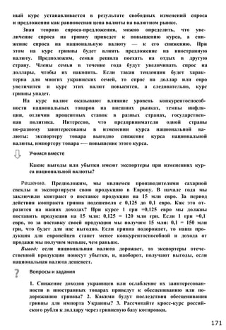 ный курс устанавливается в результате свободных изменений спроса
и предложения как равновесная цена валюты на валютном рынке.
Зная теорию спроса-предложения, можно определить, что уве­
личение спроса на гривну приведет к повышению курса, а сни­
жение спроса на национальную валюту — к его снижению. При
этом на курс гривны будет влиять предложение на иностранную
валюту. Предположим, семья решила поехать на отдых в другую
страну. Члены семьи в течение года будут увеличивать спрос на
доллары, чтобы их накопить. Если такая тенденция будет харак­
терна для многих украинских семей, то спрос на доллар или евро
увеличится и курс этих валют повысится, а следовательно, курс
гривны упадет.
На курс валют оказывают влияние уровень конкурентоспособ­
ности национальных товаров на внешних рынках, темпы инфля­
ции, отличия процентных ставок в разных странах, государствен­
ная политика. Интересно, что предприниматели одной страны
по-разному заинтересованы в изменении курса национальной ва­
люты: экспортеру товара выгодно снижение курса национальной
валюты, импортеру товара -— повышение этого курса.
Какие выгоды или убытки имеют экспортеры при изменениях кур­
са национальной валюты?
Решение. Предположим, мы являемся производителями сахарной
свеклы и экспортируем свою продукцию в Европу. В начале года мы
заключили контракт о поставке продукции на 15 млн евро. За период
действия контракта гривна подешевела с 0,125 до 0,1 евро. Как это от­
разится на наших доходах? При курсе 1 грн =0,125 евро мы должны
поставить продукции на 15 млн: 0,125 = 120 млн грн. Если 1 грн =0,1
евро, то за поставку своей продукции мы получим 15 млн: 0,1 = 150 млн
грн, что будет для нас выгодно. Если гривна подорожает, то наша про­
дукция для европейцев станет менее конкурентоспособной и дохода от
продажи мы получим меньше, чем раньше.
Вывод: если национальная валюта дорожает, то экспортеры отече­
ственной продукции понесут убытки, и, наоборот, получают выгоды, если
национальная валюта дешевеет.
Учимся вместе
171
Вопросы и задания
1. Снижение доходов украинцев или ослабление их заинтересован­
ности в иностранных товарах приведут к обесцениванию или по­
дорожанию гривны? 2. Какими будут последствия обесценивания
гривны для импорта Украины? 3. Рассчитайте кросс-курс россий­
ского рубля к доллару через гривневую базу котировки.
 
