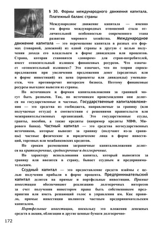 § 30. Формы международного движения капитала.
Платежный баланс страны
Международное движение капитала — именно
эта форма международных отношений стала от­
личительной особенностью современного этапа
развития мирового хозяйства. Международное
движение капитала — это перемещение капитала в разных его фор­
мах (товарной, денежной) из одной страны в другую с целью полу­
чения дохода его владельцем в форме дивидендов или процентов.
Страна, которая становится «донором» для стран-потребителей,
имеет относительный излишек финансовых ресурсов. Что означа­
ет «относительный излишек»? Это означает, что по теории спроса-
предложения при увеличении предложения денег (кредитных или
в форме инвестиций) их цена (проценты или дивиденды) уменьша­
ется, что противоречит интересам бизнеса. Поэтому финансовые
ресурсы выгоднее вывезти из страны.
По источникам и формам капиталовложения за границей мо­
гут быть разными. Так, по источникам происхождения они делят­
ся на государственные и частные. Государственные капиталовложе­
ния — это средства из госбюджета, направляемые за границу (или
получаемые оттуда) в соответствии с решениями правительств или
межправительственных организаций. Это государственные ссуды,
гранты, пособия, а также кредиты (например кредиты МВФ, Ми­
рового банка). Частный капитал — это средства негосударственных
источников, которые вывозят за границу (получают из-за грани­
цы) частные физические и юридические лица в форме инвести­
ций, торговых или межбанковских кредитов.
По срокам размещения заграничные капиталовложения делят­
ся на краткосрочные, среднесрочные и долгосрочные.
По характеру использования капитал, который вывозится за
границу или ввозится в страну, бывает ссудным и предпринима­
тельским.
Ссудный капитал — это предоставление средств взаймы с це­
лью получения прибыли в форме процента. Предпринимательский
капитал делится на прямые и портфельные инвестиции. Прямые
инвестиции обеспечивают реализацию долгосрочных интересов
за счет получения инвестором права быть собственником пред­
приятия или иметь решающий голос в управлении им. Как прави­
ло, прямые инвестиции являются частным предпринимательским
капиталом.
Портфельные инвестиции, поскольку это вложения денежных
средств в акции, облигации и другие ценные бумаги долгосрочно-
172
 
