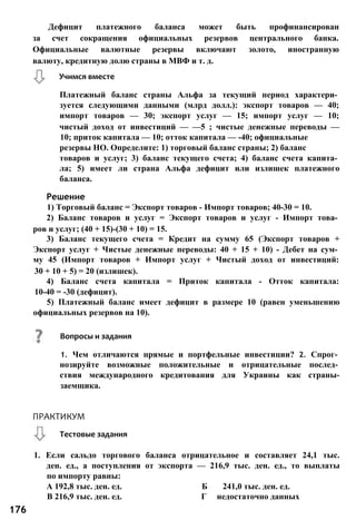 Дефицит платежного баланса может быть профинансирован
за счет сокращения официальных резервов центрального банка.
Официальные валютные резервы включают золото, иностранную
валюту, кредитную долю страны в МВФ и т. д.
Решение
1) Торговый баланс = Экспорт товаров - Импорт товаров; 40-30 = 10.
2) Баланс товаров и услуг = Экспорт товаров и услуг - Импорт това­
ров и услуг; (40 + 15)-(30 + 10) = 15.
3) Баланс текущего счета = Кредит на сумму 65 (Экспорт товаров +
Экспорт услуг + Чистые денежные переводы: 40 + 15 + 10) - Дебет на сум­
му 45 (Импорт товаров + Импорт услуг + Чистый доход от инвестиций:
30 + 10 + 5) = 20 (излишек).
4) Баланс счета капитала = Приток капитала - Отток капитала:
10-40 = -30 (дефицит).
5) Платежный баланс имеет дефицит в размере 10 (равен уменьшению
официальных резервов на 10).
Учимся вместе
Платежный баланс страны Альфа за текущий период характери­
зуется следующими данными (млрд долл.): экспорт товаров — 40;
импорт товаров — 30; экспорт услуг — 15; импорт услуг — 10;
чистый доход от инвестиций — —5 ; чистые денежные переводы —
10; приток капитала — 10; отток капитала — -40; официальные
резервы НО. Определите: 1) торговый баланс страны; 2) баланс
товаров и услуг; 3) баланс текущего счета; 4) баланс счета капита­
ла; 5) имеет ли страна Альфа дефицит или излишек платежного
баланса.
Вопросы и задания
1. Чем отличаются прямые и портфельные инвестиции? 2. Спрог­
нозируйте возможные положительные и отрицательные послед­
ствия международного кредитования для Украины как страны-
заемщика.
1. Если сальдо торгового баланса отрицательное и составляет 24,1 тыс.
ден. ед., а поступления от экспорта — 216,9 тыс. ден. ед., то выплаты
по импорту равны:
А 192,8 тыс. ден. ед. Б 241,0 тыс. ден. ед.
В 216,9 тыс. ден. ед. Г недостаточно данных
176
Тестовые задания
ПРАКТИКУМ
 