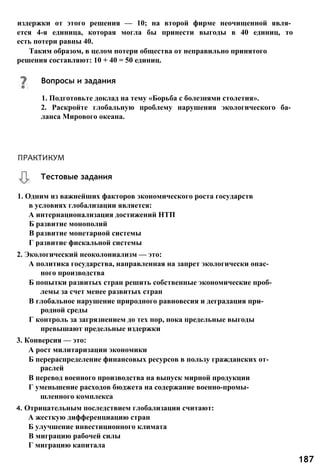 издержки от этого решения — 10; на второй фирме неочищенной явля­
ется 4-я единица, которая могла бы принести выгоды в 40 единиц, то
есть потери равны 40.
Таким образом, в целом потери общества от неправильно принятого
решения составляют: 10 + 40 = 50 единиц.
1. Одним из важнейших факторов экономического роста государств
в условиях глобализации является:
А интернационализация достижений НТП
Б развитие монополий
В развитие монетарной системы
Г развитие фискальной системы
2. Экологический неоколониализм — это:
А политика государства, направленная на запрет экологически опас­
ного производства
Б попытки развитых стран решить собственные экономические проб­
лемы за счет менее развитых стран
В глобальное нарушение природного равновесия и деградация при­
родной среды
Г контроль за загрязнением до тех пор, пока предельные выгоды
превышают предельные издержки
3. Конверсия — это:
А рост милитаризации экономики
Б перераспределение финансовых ресурсов в пользу гражданских от­
раслей
В перевод военного производства на выпуск мирной продукции
Г уменьшение расходов бюджета на содержание военно-промы­
шленного комплекса
4. Отрицательным последствием глобализации считают:
А жесткую дифференциацию стран
Б улучшение инвестиционного климата
В миграцию рабочей силы
Г миграцию капитала
Вопросы и задания
1. Подготовьте доклад на тему «Борьба с болезнями столетия».
2. Раскройте глобальную проблему нарушения экологического ба­
ланса Мирового океана.
Тестовые задания
ПРАКТИКУМ
187
 